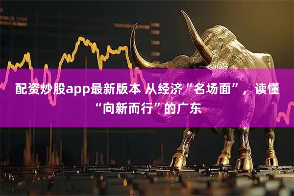 配资炒股app最新版本 从经济“名场面”，读懂“向新而行”的广东