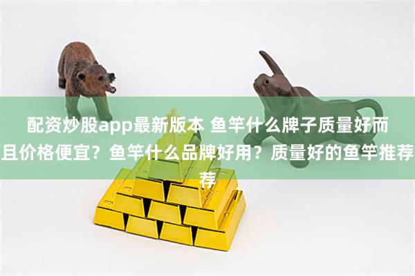 配资炒股app最新版本 鱼竿什么牌子质量好而且价格便宜？鱼竿什么品牌好用？质量好的鱼竿推荐