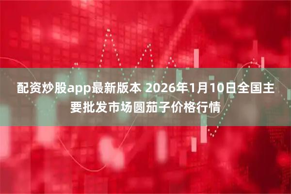 配资炒股app最新版本 2026年1月10日全国主要批发市场圆茄子价格行情