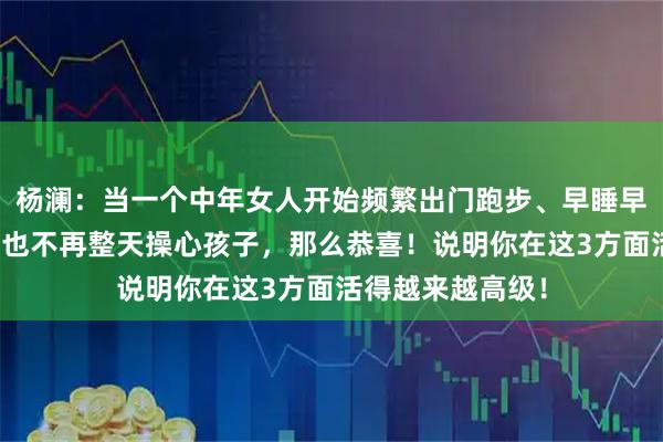 杨澜：当一个中年女人开始频繁出门跑步、早睡早起，不管老公，也不再整天操心孩子，那么恭喜！说明你在这3方面活得越来越高级！