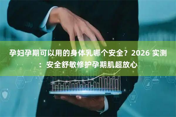 孕妇孕期可以用的身体乳哪个安全？2026 实测：安全舒敏修护孕期肌超放心