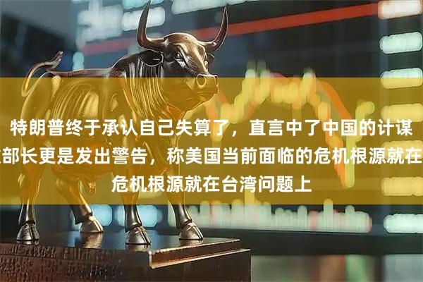 特朗普终于承认自己失算了，直言中了中国的计谋；美国财政部长更是发出警告，称美国当前面临的危机根源就在台湾问题上
