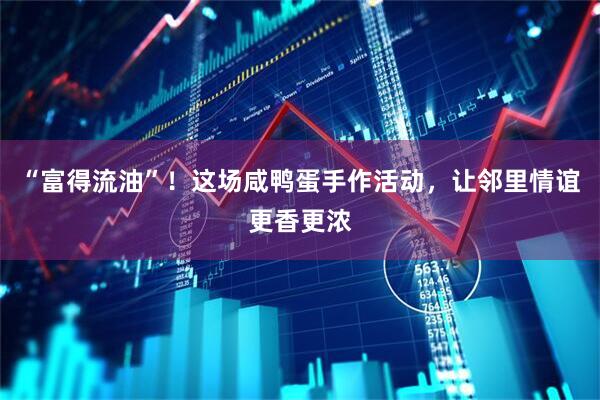 “富得流油”！这场咸鸭蛋手作活动，让邻里情谊更香更浓