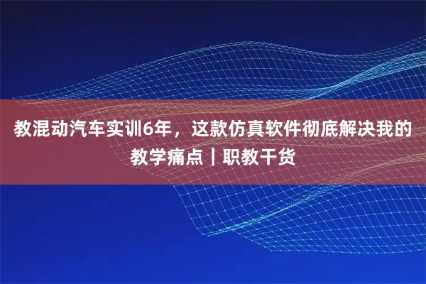 教混动汽车实训6年，这款仿真软件彻底解决我的教学痛点｜职教干货